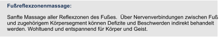 Fußreflexzonenmassage:  Sanfte Massage aller Reflexzonen des Fußes.  Über Nervenverbindungen zwischen Fuß und zugehörigem Körpersegment können Defizite und Beschwerden indirekt behandelt werden. Wohltuend und entspannend für Körper und Geist.